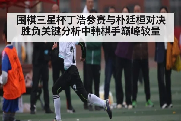 围棋三星杯丁浩参赛与朴廷桓对决胜负关键分析中韩棋手巅峰较量